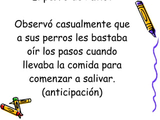 El perro de Pavlov Observó casualmente que a sus perros les bastaba oír los pasos cuando llevaba la comida para comenzar a salivar. (anticipación) 