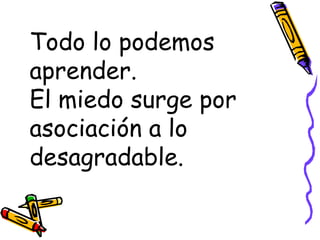 Todo lo podemos aprender. El miedo surge por asociación a lo desagradable. 