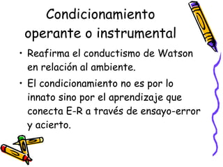 Condicionamiento operante o instrumental Reafirma el conductismo de Watson en relación al ambiente.  El condicionamiento no es por lo innato sino por el aprendizaje que conecta E-R a través de ensayo-error y acierto. 