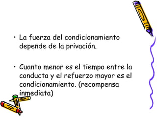 La fuerza del condicionamiento depende de la privación. Cuanto menor es el tiempo entre la conducta y el refuerzo mayor es el condicionamiento. (recompensa inmediata) 
