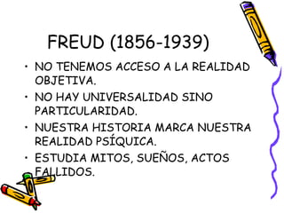 FREUD (1856-1939) NO TENEMOS ACCESO A LA REALIDAD OBJETIVA. NO HAY UNIVERSALIDAD SINO PARTICULARIDAD. NUESTRA HISTORIA MARCA NUESTRA REALIDAD PSÍQUICA. ESTUDIA MITOS, SUEÑOS, ACTOS FALLIDOS. 