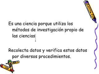 Es una ciencia porque utiliza los métodos de investigación propio de las ciencias Recolecta datos y verifica estos datos por diversos procedimientos. 
