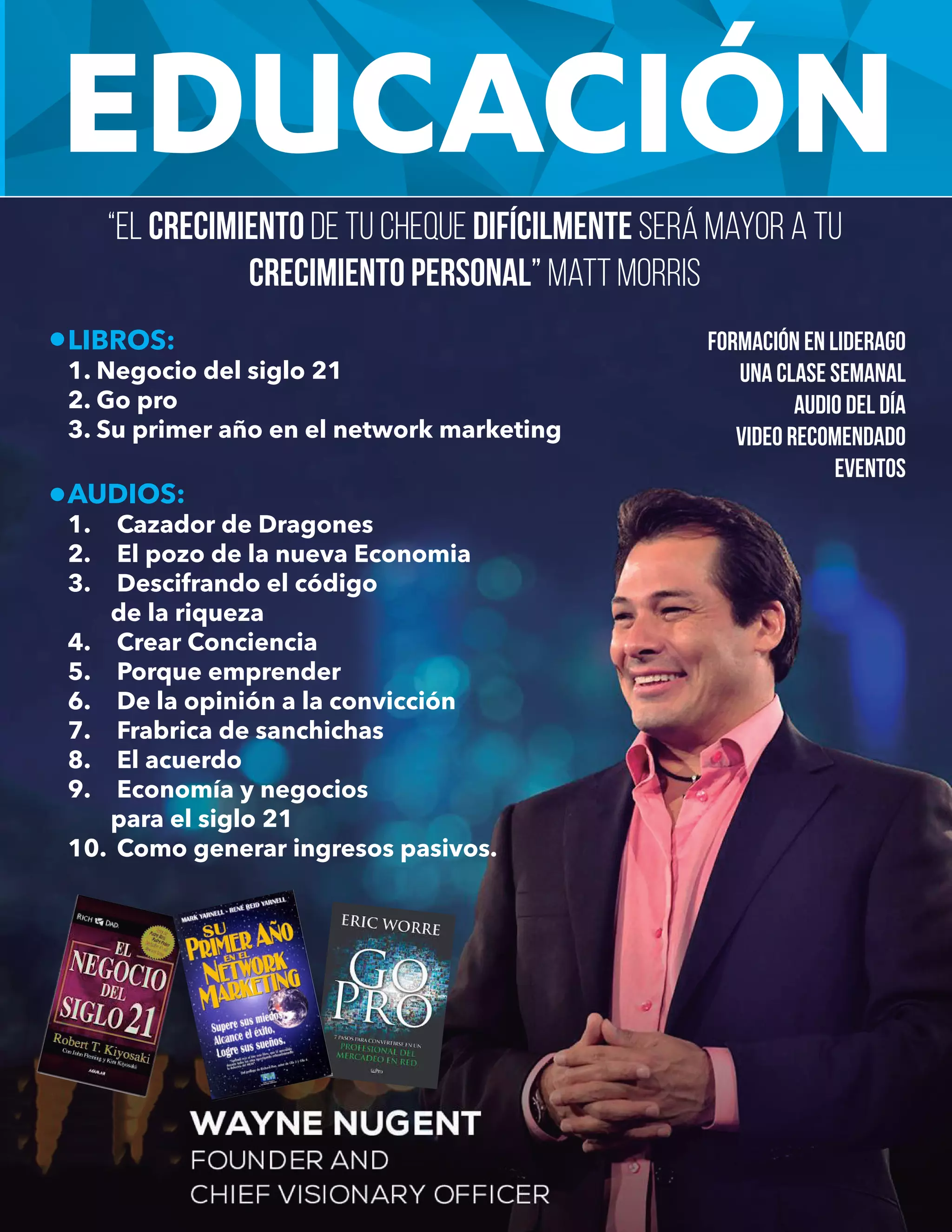 EDUCACIÓN
LIBROS:
1. Negocio del siglo 21
2. Go pro
3. Su primer año en el network marketing
AUDIOS:
1. Cazador de Dragones
2. El pozo de la nueva Economia
3. Descifrando el código
de la riqueza
4. Crear Conciencia
5. Porque emprender
6. De la opinión a la convicción
7. Frabrica de sanchichas
8. El acuerdo
9. Economía y negocios
para el siglo 21
10. Como generar ingresos pasivos.
Formación en liderago
Una clase semanal
Audio del día
Video recomendado
Eventos
“El crecimiento de tu cheque difícilmente será mayor a tu
crecimiento personal” Matt Morris
 