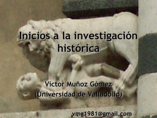 Inicios a la investigaciónInicios a la investigación
históricahistórica
Víctor Muñoz GómezVíctor Muñoz Gómez
(Universidad de Valladolid)(Universidad de Valladolid)
vmg1981@gmail.comvmg1981@gmail.com
 
