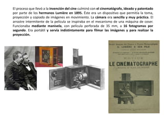 El proceso que llevó a la invención del cine culminó con el cinematógrafo, ideado y patentado
por parte de los hermanos Lumière en 1895. Éste era un dispositivo que permitía la toma,
proyección y copiado de imágenes en movimiento. La cámara era sencilla y muy práctica. El
arrastre intermitente de la película se inspiraba en el mecanismo de una máquina de coser.
Funcionaba mediante manivela, con película perforada de 35 mm, a 16 fotogramas por
segundo. Era portátil y servía indistintamente para filmar las imágenes y para realizar la
proyección.
 