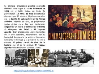 La primera proyección pública cobrando
entrada tuvo lugar el 28 de diciembre de
1895 en el Salón Indien de París. Se
proyectaron 10 films de tipo documental
durante unos 20 minutos. El primero de ellos
era la Salida de trabajadores de la fábrica
Lumière. Además de ésta, se proyectaron
varias cintas entre las que destacaban
Llegada de un tren a la estación de la Ciotat,
El desayuno del bebé o El regador
regado. Eran grabaciones sobre momentos
de la vida cotidiana, reconocibles por su
brevedad, la ausencia de actores, decorados
naturales y montaje y la posición fija de la
cámara. El primer cartel de cine de la
historia fue el de la película El regador
regado de los Hermanos Lumière (1895).
https://www.youtube.com/watch?v=kfU8UJYkV_Q
 