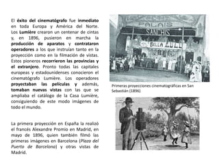 El éxito del cinematógrafo fue inmediato
en toda Europa y América del Norte.
Los Lumière crearon un centenar de cintas
y, en 1896, pusieron en marcha la
producción de aparatos y contrataron
operadores a los que instruían tanto en la
proyección como en la filmación de vistas.
Estos pioneros recorrieron las provincias y
el extranjero. Pronto todas las capitales
europeas y estadounidenses conocieron el
cinematógrafo Lumière. Los operadores
proyectaban las películas y además,
tomaban nuevas vistas con las que se
ampliaba el catálogo de la Casa Lumière,
consiguiendo de este modo imágenes de
todo el mundo.
La primera proyección en España la realizó
el francés Alexandre Promio en Madrid, en
mayo de 1896, quien también filmó las
primeras imágenes en Barcelona (Plaza del
Puerto de Barcelona) y otras vistas de
Madrid.
Primeras proyecciones cinematográficas en San
Sebastián (1896)
 