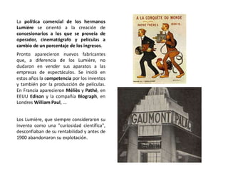La política comercial de los hermanos
Lumière se orientó a la creación de
concesionarios a los que se proveía de
operador, cinematógrafo y películas a
cambio de un porcentaje de los ingresos.
Pronto aparecieron nuevos fabricantes
que, a diferencia de los Lumière, no
dudaron en vender sus aparatos a las
empresas de espectáculos. Se inició en
estos años la competencia por los inventos
y también por la producción de películas.
En Francia aparecieron Méliès y Pathé, en
EEUU Edison y la compañía Biograph, en
Londres William Paul, ...
Los Lumière, que siempre consideraron su
invento como una "curiosidad científica",
desconfiaban de su rentabilidad y antes de
1900 abandonaron su explotación.
 