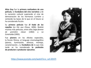 Alice Guy fue la primera realizadora de una
película, la fundadora del cine narrativo y de
la narración cultural superando el cine de
demostración de los hermanos Lumière y
sentando las bases de lo que en el futuro se
ha considerado ficción.
Su primera película fue El hada de los
repollos (La Fée aux Choux, 1896). Realizó
muchas más películas, entre ellas Sage-femme
de première classe (1902) y La
Esméralda (1905).
Fue pionera en los efectos especiales,
la ficción fílmica, el lenguaje cinematográfico
(planos, iluminación, attrezzo, montaje,
caracterización...) y fundadora de lo que más
tarde se ha considerado la profesión
de productor o productor ejecutivo.
https://www.youtube.com/watch?v=c_xvf-ZEH7I
 