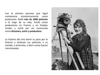 Fue la primera persona que logró
mantenerse económicamente como
productora. Rodó más de 1000 películas
a lo largo de su vida, fundó varias
productoras en Francia y en Estados
Unidos y luchó por ser reconocida
como directora, actriz y productora.
La historia del cine borró su paso por la
historia y atribuyó sus películas a su
marido, a anónimos, o bien nunca fueron
mencionadas.
 