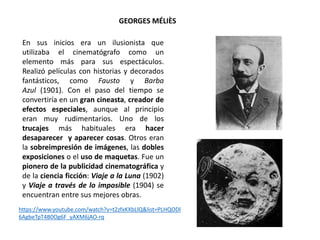 GEORGES MÉLIÈS
En sus inicios era un ilusionista que
utilizaba el cinematógrafo como un
elemento más para sus espectáculos.
Realizó películas con historias y decorados
fantásticos, como Fausto y Barba
Azul (1901). Con el paso del tiempo se
convertiría en un gran cineasta, creador de
efectos especiales, aunque al principio
eran muy rudimentarios. Uno de los
trucajes más habituales era hacer
desaparecer y aparecer cosas. Otros eran
la sobreimpresión de imágenes, las dobles
exposiciones o el uso de maquetas. Fue un
pionero de la publicidad cinematográfica y
de la ciencia ficción: Viaje a la Luna (1902)
y Viaje a través de lo imposible (1904) se
encuentran entre sus mejores obras.
https://www.youtube.com/watch?v=t2zfxKXbLlQ&list=PLHQODl
6AgbeTpT4B0Og6F_yAXM6jAO-rq
 