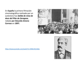 En España la primera filmación
cinematográfica realizada por un
autóctono fue Salida de misa de
doce del Pilar de Zaragoza,
rodada por Eduardo Jimeno
Correas en 1897.
https://www.youtube.com/watch?v=2l48m4Um66o
 