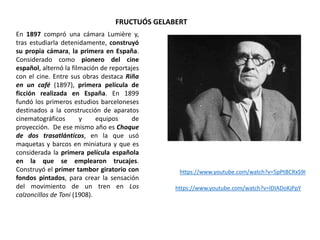 FRUCTUÓS GELABERT
En 1897 compró una cámara Lumière y,
tras estudiarla detenidamente, construyó
su propia cámara, la primera en España.
Considerado como pionero del cine
español, alternó la filmación de reportajes
con el cine. Entre sus obras destaca Riña
en un café (1897), primera película de
ficción realizada en España. En 1899
fundó los primeros estudios barceloneses
destinados a la construcción de aparatos
cinematográficos y equipos de
proyección. De ese mismo año es Choque
de dos trasatlánticos, en la que usó
maquetas y barcos en miniatura y que es
considerada la primera película española
en la que se emplearon trucajes.
Construyó el primer tambor giratorio con
fondos pintados, para crear la sensación
del movimiento de un tren en Los
calzoncillos de Toni (1908).
https://www.youtube.com/watch?v=5pPtBCRxS9I
https://www.youtube.com/watch?v=IDIADoKjPpY
 