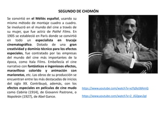 SEGUNDO DE CHOMÓN
Se convirtió en el Méliès español, usando su
mismo método de montaje cuadro a cuadro.
Se involucró en el mundo del cine a través de
su mujer, que fue actriz de Pathé Films. En
1905 se estableció en París donde se convirtió
en todo un especialista en trucaje
cinematográfico. Dotado de una gran
creatividad y dominio técnico para los efectos
especiales, fue contratado por las empresas
del mundo del cine más importantes de la
época, como Itala Films. Embellecía el cine
narrativo con fantásticos e ingeniosos efectos,
maravilloso colorido y animación con
marionetas, etc. Las obras de su producción se
encuentran entre las más destacadas de inicios
del siglo XX. Contribuyó, además, con los
efectos especiales en películas de cine mudo
como Cabiria (1914), de Giovanni Pastrone, o
Napoleón (1927), de Abel Gance.
https://www.youtube.com/watch?v=xJTq9a5BAmQ
https://www.youtube.com/watch?v=2_JGZgws2gI
 