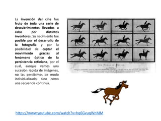 La invención del cine fue
fruto de toda una serie de
descubrimientos llevados a
cabo por distintos
inventores. Su nacimiento fue
posible por el desarrollo de
la fotografía y por la
posibilidad de captar el
movimiento gracias al
fenómeno óptico de la
persistencia retiniana, por el
cual, aunque vemos una
sucesión rápida de imágenes,
no las percibimos de modo
individualizado, sino como
una secuencia continua.
https://www.youtube.com/watch?v=hq6GvuqWnMM
 