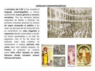 LENGUAJE CINEMATOGRÁFICO
A principios del S.XX se fue creando el
lenguaje cinematográfico y fueron
apareciendo nuevos géneros y recursos
narrativos. Tras los primeros efectos
especiales de Meliès y Chomón, los
primeros cineastas buscaron la manera
de seguir atrayendo al público a las
salas. Las barracas de los inicios del cine
se convirtieron en salas elegantes y
espaciosas donde comenzaban a acudir
las clases acomodadas y no sólo las
populares. Con el fin de llenar de
películas estas salas estables, se
comenzaron a realizar películas más
cultas para este público burgués. En
Francia el proyecto se conoció
como Films d'Art, basados en obras
literarias donde actuaban actores
famosos del teatro.
 