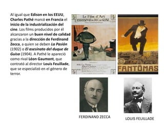 Al igual que Edison en los EEUU,
Charles Pathé marcó en Francia el
inicio de la industrialización del
cine. Los films producidos por él
alcanzaron un buen nivel de calidad
gracias a la dirección de Ferdinand
Zecca, a quien se deben La Pasión
(1902) o El asesinato del duque de
Guisa (1904). A Pathé le apareció
como rival Léon Gaumont, que
contrató al director Louis Feuillade,
que se especializó en el género de
terror.
FERDINAND ZECCA LOUIS FEUILLADE
 