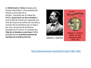 En EEUU Erwin S. Porter trabajó junto
Thomas Alva Edison como ayudante de
cámara y como jefe de su
estudio. Fascinado por el trabajo de
Méliès, quiso hacer un cine narrativo y
tuvo la idea de montar por separado una
serie de escenas de archivo de incendios y
acciones de los bomberos por un lado y
por otro, secuencias de bomberos
tomadas por él mismo. El resultado fue
Vida de un bombero americano (1903),
probablemente la primera película de
montaje de la historia del cine
https://www.youtube.com/watch?v=6ym7-QW_GWo
ERWIN S. PORTER
 