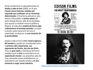 Porter perfeccionó su descubrimiento en
Asalto y robo al tren (1903), en la que
mezcla varias historias rodadas por
separado que confluyen en un momento
determinado. El final de la película es otro
avance indiscutible: el primer plano del
actor George Barnes, jefe de los bandidos,
que apunta su revólver hacia el público y
dispara. En esta obra emplea de forma algo
rudimentaria el montaje paralelo y aunque
la acción suele transcurrir de cara al
espectador, se observa un uso narrativo de
la profundidad.
Asalto y robo al tren (1903) inició el género
del western y puede ser considerada como
la primera obra importante, con
argumento de ficción, del cine de EEUU.
Tuvo un gran éxito y contribuyó de forma
notable a que el cine se convirtiera en un
espectáculo masivo. Las pequeñas salas de
cine, conocidas como nickelodeones, se
extendieron por Estados Unidos y el cine
comenzó a surgir como industria.
https://www.youtube.com/watch?v=zuto7qWrplc
 