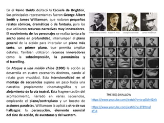 En el Reino Unido destacó la Escuela de Brighton,
Sus principales representantes fueron George Albert
Smith y James Williamson, que rodaron pequeños
relatos cómicos, dramáticos o de fantasía, para los
que utilizaron recursos narrativos muy innovadores.
El movimiento de los personajes se realiza tanto a lo
ancho como en profundidad, interrumpen el plano
general de la acción para intercalar un plano más
corto, un primer plano, que permita ampliar
detalles. También utilizaron recursos innovadores
como la sobreimpresión, la panorámica y
el travelling.
En Ataque a una misión china (1900) la acción se
desarrolla en cuatro escenarios distintos, dando al
relato gran vivacidad. Esta intencionalidad en el
montaje de secuencias supone un paso hacia una
narrativa propiamente cinematográfica y un
alejamiento de la vía teatral. Esta fragmentación del
acontecimiento, narrado en varias secuencias,
empleando el plano/contraplano y un boceto de
acciones paralelas, Williamson la aplicó a otro de sus
hallazgos: la persecución, elemento esencial
del cine de acción, de aventuras y del western.
https://www.youtube.com/watch?v=3TBYmql
aYLk
https://www.youtube.com/watch?v=to-gGdh42Nk
THE BIG SWALLOW
 