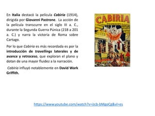 En Italia destacó la película Cabiria (1914),
dirigida por Giovanni Pastrone. La acción de
la película transcurre en el siglo III a. C.,
durante la Segunda Guerra Púnica (218 a 201
a. C.) y narra la victoria de Roma sobre
Cartago.
Por lo que Cabiria es más recordada es por la
introducción de travellings laterales y de
avance y retroceso, que exploran el plano y
dotan de una mayor fluidez a la narración.
Cabiria influyó notablemente en David Wark
Griffith.
https://www.youtube.com/watch?v=iJcb-bMgoCg&vl=es
 