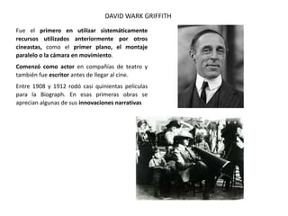 Fue el primero en utilizar sistemáticamente
recursos utilizados anteriormente por otros
cineastas, como el primer plano, el montaje
paralelo o la cámara en movimiento.
Comenzó como actor en compañías de teatro y
también fue escritor antes de llegar al cine.
Entre 1908 y 1912 rodó casi quinientas películas
para la Biograph. En esas primeras obras se
aprecian algunas de sus innovaciones narrativas
DAVID WARK GRIFFITH
 