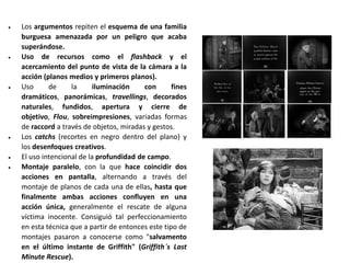  Los argumentos repiten el esquema de una familia
burguesa amenazada por un peligro que acaba
superándose.
 Uso de recursos como el flashback y el
acercamiento del punto de vista de la cámara a la
acción (planos medios y primeros planos).
 Uso de la iluminación con fines
dramáticos, panorámicas, travellings, decorados
naturales, fundidos, apertura y cierre de
objetivo, Flou, sobreimpresiones, variadas formas
de raccord a través de objetos, miradas y gestos.
 Los catchs (recortes en negro dentro del plano) y
los desenfoques creativos.
 El uso intencional de la profundidad de campo.
 Montaje paralelo, con la que hace coincidir dos
acciones en pantalla, alternando a través del
montaje de planos de cada una de ellas, hasta que
finalmente ambas acciones confluyen en una
acción única, generalmente el rescate de alguna
víctima inocente. Consiguió tal perfeccionamiento
en esta técnica que a partir de entonces este tipo de
montajes pasaron a conocerse como "salvamento
en el último instante de Griffith" (Griffith´s Last
Minute Rescue).
 