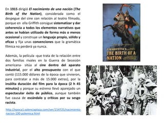 En 1915 dirigió El nacimiento de una nación (The
Birth of the Nation), considerada como el
despegue del cine con relación al teatro filmado,
porque en ella Griffith consigue sistematizar y dar
coherencia a todos los elementos narrativos que
antes se habían utilizado de forma más o menos
ocasional y construye un lenguaje propio, sólido y
eficaz y fija unas convenciones que la gramática
fílmica no perderá ya nunca.
Además, la película -que trata de la relación entre
dos familias rivales en la Guerra de Secesión
americana- sitúa al cine dentro del aparato
industrial, por el alto presupuesto con el que
contó (115.000 dólares de la época que sirvieron,
para contratar a más de 15.000 extras), por la
insólita duración del film para la época (2 h 45
minutos) y porque su estreno llevó aparejado un
espectacular éxito de público, aunque también
fue causa de escándalo y críticas por su sesgo
racista.
http://epoca1.valenciaplaza.com/ver/154725/nacimiento-
nacion-100-polemica.html
 