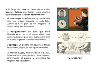 A lo largo del S.XIX se desarrollaron varios
juguetes ópticos que tenían como objetivo
experimentar con la ilusión de movimiento:
- el taumatropo: superficie plana y circular que
tiene una imagen diferente en cada lado.
Cuando se hace girar, las dos imágenes se
superponen y sólo vemos una.
- El fenaquistiscopio, un disco que tiene
dibujado varias veces el mismo objeto con
sutiles variaciones para que, cuando gire ante
un espejo, se genere ilusión de movimiento.
- El zoótropo, un cilindro con agujeros a través
de los cuales, al girar, se ven figuras animadas.
- La linterna mágica, desarrollada en el S. XVII,
se basaba en el principio de la cámara oscura,
pero invertía el proceso y proyectaba las
imágenes hacia el exterior.
TAUMATROPO
 