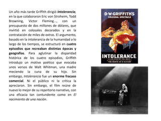 Un año más tarde Griffith dirigió Intolerancia,
en la que colaboraron Eric von Stroheim, Todd
Browning, Victor Fleming..., con un
presupuesto de dos millones de dólares, que
invirtió en colosales decorados y en la
contratación de miles de extras. El argumento,
basado en la intolerancia de la humanidad a lo
largo de los tiempos, se estructuró en cuatro
episodios que recreaban distintas épocas y
geografías. Para aglutinar la disparidad
histórica de los cuatro episodios, Griffith
introdujo un motivo poético que evocaba
unos versos de Walt Whitman, una madre
meciendo la cuna de su hijo. Sin
embargo, Intolerancia fue un enorme fracaso
comercial. Ni el público ni la crítica la
apreciaron. Sin embargo, el film reúne de
nuevo lo mejor de su repertorio narrativo, con
una eficacia tan contundente como en El
nacimiento de una nación.
 