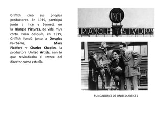 Griffith creó sus propias
productoras. En 1915, participó
junto a Ince y Sennett en
la Triangle Pictures, de vida muy
corta. Poco después, en 1919,
Griffith fundó junto a Douglas
Fairbanks, Mary
Pickford y Charles Chaplin, la
productora United Artists, con lo
que reivindicaba el status del
director como estrella.
FUNDADORES DE UNITED ARTISTS
 