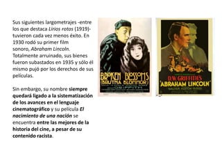 Sus siguientes largometrajes -entre
los que destaca Lirios rotos (1919)-
tuvieron cada vez menos éxito. En
1930 rodó su primer film
sonoro, Abraham Lincoln.
Totalmente arruinado, sus bienes
fueron subastados en 1935 y sólo él
mismo pujó por los derechos de sus
películas.
Sin embargo, su nombre siempre
quedará ligado a la sistematización
de los avances en el lenguaje
cinematográfico y su película El
nacimiento de una nación se
encuentra entre las mejores de la
historia del cine, a pesar de su
contenido racista.
 