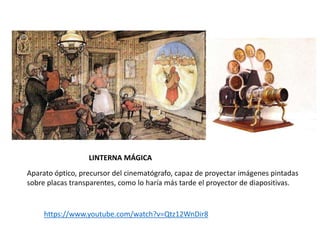 LINTERNA MÁGICA
https://www.youtube.com/watch?v=Qtz12WnDir8
Aparato óptico, precursor del cinematógrafo, capaz de proyectar imágenes pintadas
sobre placas transparentes, como lo haría más tarde el proyector de diapositivas.
 