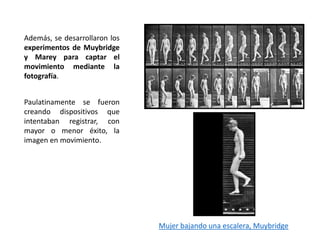 Además, se desarrollaron los
experimentos de Muybridge
y Marey para captar el
movimiento mediante la
fotografía.
Paulatinamente se fueron
creando dispositivos que
intentaban registrar, con
mayor o menor éxito, la
imagen en movimiento.
Mujer bajando una escalera, Muybridge
 