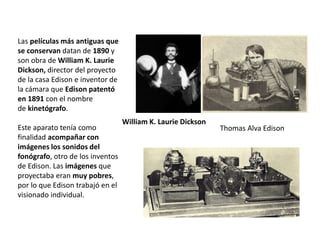 Las películas más antiguas que
se conservan datan de 1890 y
son obra de William K. Laurie
Dickson, director del proyecto
de la casa Edison e inventor de
la cámara que Edison patentó
en 1891 con el nombre
de kinetógrafo.
Este aparato tenía como
finalidad acompañar con
imágenes los sonidos del
fonógrafo, otro de los inventos
de Edison. Las imágenes que
proyectaba eran muy pobres,
por lo que Edison trabajó en el
visionado individual.
William K. Laurie Dickson
Thomas Alva Edison
 
