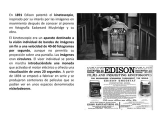 En 1891 Edison patentó el kinetoscopio,
inspirado por su interés por las imágenes en
movimiento después de conocer al pionero
en fotografía Eadweard Muybridge y su
obra.
El kinetoscopio era un aparato destinado a
la visión individual de bandas de imágenes
sin fin a una velocidad de 40-60 fotogramas
por segundo, aunque no permitía su
proyección sobre una pantalla. Las imágenes
eran circulares. El visor individual se ponía
en marcha introduciéndole una moneda
que activaba el motor eléctrico y ofrecía una
visualización de unos 20 segundos. A partir
de 1894 se empezó a fabricar en serie y se
produjeron centenares de películas que se
podían ver en unos espacios denominados
nickelodeones.
 
