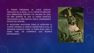 EL PRIMER PROGRAMA DE VUELO ESPACIAL
TRIPULADO DE LA NASA, FUE EL PROYECTO MERCURY.
ESTA AMBIOCIOSA EMPRESA FUE INICIADA EN 1958,
UN AÑO DESPUÉS DE QUE LA UNIÓN SOVIÉTICA
INAUGURARA LA ERA ESPACIAL CON EL LANZAMIENTO
EXITOSO DEL SPUTNIK.
SE NECESITABA INVESTIGAR COMO SE ACOPLARÍA EL
CUERPO HUMANO AL ESPACIO, RAZÓN POR LA CUAL, SE
ENVIARON ANIMALES COMO LA PERRA RUSA LAIKA, O
COMO HAM, UN CHIMPANCÉ QUE REGRESÓ
EXITOSAMENTE.
 