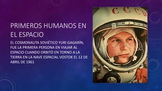 PRIMEROS HUMANOS EN
EL ESPACIO
EL COSMONAUTA SOVIÉTICO YURI GAGARÍN,
FUE LA PRIMERA PERSONA EN VIAJAR AL
ESPACIO CUANDO ORBITÓ EN TORNO A LA
TIERRA EN LA NAVE ESPACIAL VOSTOK EL 12 DE
ABRIL DE 1961
 
