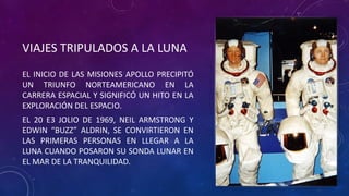 VIAJES TRIPULADOS A LA LUNA
EL INICIO DE LAS MISIONES APOLLO PRECIPITÓ
UN TRIUNFO NORTEAMERICANO EN LA
CARRERA ESPACIAL Y SIGNIFICÓ UN HITO EN LA
EXPLORACIÓN DEL ESPACIO.
EL 20 E3 JOLIO DE 1969, NEIL ARMSTRONG Y
EDWIN “BUZZ” ALDRIN, SE CONVIRTIERON EN
LAS PRIMERAS PERSONAS EN LLEGAR A LA
LUNA CUANDO POSARON SU SONDA LUNAR EN
EL MAR DE LA TRANQUILIDAD.
 