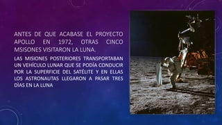ANTES DE QUE ACABASE EL PROYECTO
APOLLO EN 1972, OTRAS CINCO
MSISONES VISITARON LA LUNA.
LAS MISIONES POSTERIORES TRANSPORTABAN
UN VEHÍCULO LUNAR QUE SE PODÍA CONDUCIR
POR LA SUPERFICIE DEL SATÉLITE Y EN ELLAS
LOS ASTRONAUTAS LLEGARON A PASAR TRES
DÌAS EN LA LUNA
 