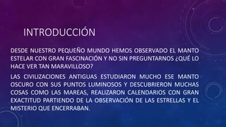 INTRODUCCIÓN
DESDE NUESTRO PEQUEÑO MUNDO HEMOS OBSERVADO EL MANTO
ESTELAR CON GRAN FASCINACIÓN Y NO SIN PREGUNTARNOS ¿QUÉ LO
HACE VER TAN MARAVILLOSO?
LAS CIVILIZACIONES ANTIGUAS ESTUDIARON MUCHO ESE MANTO
OSCURO CON SUS PUNTOS LUMINOSOS Y DESCUBRIERON MUCHAS
COSAS COMO LAS MAREAS, REALIZARON CALENDARIOS CON GRAN
EXACTITUD PARTIENDO DE LA OBSERVACIÓN DE LAS ESTRELLAS Y EL
MISTERIO QUE ENCERRABAN.
 