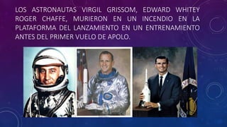 LOS ASTRONAUTAS VIRGIL GRISSOM, EDWARD WHITEY
ROGER CHAFFE, MURIERON EN UN INCENDIO EN LA
PLATAFORMA DEL LANZAMIENTO EN UN ENTRENAMIENTO
ANTES DEL PRIMER VUELO DE APOLO.
 