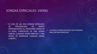 SONDAS ESPACIALES: VIKING
• ES UNA DE LAS DOS SONDAS ESPACIALES
DE EXPLORACIÓN DE MARTE
PERTENECIENTES AL PROGRAMA VIKING DE
LA NASA, COMPUESTA DE UNA SONDA
ORBITAL LLAMADA VIKING ORBITER I Y UNA
SONDA DE ATERRIZAJE LLAMADA VIKING
LANDER I.
• LA SONDA ESTABA EQUIPADA CON CÁMARAS
PARA OBTENER IMÁGENES
 