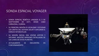 SONDA ESPACIAL VOYAGER
• SONDA ESPACIAL ROBÍTICA LANZADA EL 5 DE
SEEPTIEMBRE DE 1977, DESDE CABO
CAÑAVERAL, FLORIDA.
• SU PRINCIPAL MISIÓN ES LOCALIZAR Y ESTUDIAR
LOS LÍMITES DEL SISTEMA SOLAR Y EXPLORAR EL
ESPACIO INTERESTELAR.
• SU MISIÓN INICIAL ERA VISITAR JÚPITER Y
SATURNO. MOSTRÓ IMÁGENES DETALLADAS DE
LAS LUNAS DE ESTOS PLANETAS.
• ACTUALMENTE SE ENCUENTRA EN
FUNCIONAMIENTO.
 