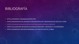 BIBLIOGRAFÍA
• HTTPS://STARVIEWS.COM/SPAN/HISTINTR.HTM
• HTPPS://INGAEROESPACIAL.BLOGSPOT.COM/P/HISTORIA-DEL-LANZAMIENTO-DE-SATELITES-Y.HTML
• HTPPS://WWW.NATIONALGEOGRAPHIC.ES/CIENCIA/EARLY-MANNED-SPACEFLIG.
• HTPPS://ES.SLIDESHARE.NET/ASTRO-GALAXIA/CIVILIZACIONES –ANTIGUAS-Y-LA-ASTRONOMIA
• HTPPS://ESWIKIPEDIA.ORG/WIKI/PROGRAMA_SPUTNIK/TELESCOPIO_HUBBLE
 