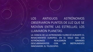 LOS ANTIGUOS ASTRÓNOMOS
OBSERVARON PUNTOS DE LUZ QUE SE
MOVÍAN ENTRE LAS ESTRELLAS; LOS
LLAMARON PLANETAS.
LA CIENCIA DE LA ASTRONOMÍA FLORECIÓ DURANTE EL
RENACIMIENTO EUROPEO, EN EL SIGLO XXII. LOS
ASTRÓNOMOS REALIZARON GRANDES
DESCUBRIMIENTOS CON UN INSTRUMENTO
INNOVADOR: EL TELESCOPIO.
 