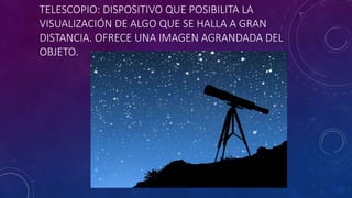 TELESCOPIO: DISPOSITIVO QUE POSIBILITA LA
VISUALIZACIÓN DE ALGO QUE SE HALLA A GRAN
DISTANCIA. OFRECE UNA IMAGEN AGRANDADA DEL
OBJETO.
 
