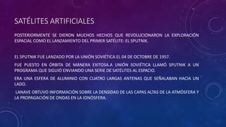 SATÉLITES ARTIFICIALES
POSTERIORMENTE SE DIERON MUCHOS HECHOS QUE REVOLUCIONARON LA EXPLORACIÓN
ESPACIAL COMO EL LANZAMIENTO DEL PRIMER SATÉLITE: EL SPUTNIK.
EL SPUTNIK FUE LANZADO POR LA UNIÓN SOVIÉTICA EL 04 DE OCTOBRE DE 1957.
FUE PUESTO EN ÓRBITA DE MANERA EXITOSA.A UNIÓN SOVIÉTICA LLAMÓ SPUTNIK A UN
PROGRAMA QUE SIGUIÓ ENVIANDO UNA SERIE DE SATÉLITES AL ESPACIO.
ERA UNA ESFERA DE ALUMINIO CON CUATRO LARGAS ANTENAS QUE SEÑALABAN HACIA UN
LADO.
LANAVE OBTUVO INFORMACIÓN SOBRE LA DENSIDAD DE LAS CAPAS ALTAS DE LA ATMÓSFERA Y
LA PROPAGACIÓN DE ONDAS EN LA IONÓSFERA.
 