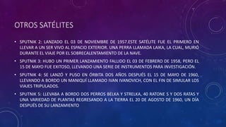 OTROS SATÉLITES
• SPUTNIK 2: LANZADO EL 03 DE NOVIEMBRE DE 1957.ESTE SATÉLITE FUE EL PRIMERO EN
LLEVAR A UN SER VIVO AL ESPACIO EXTERIOR. UNA PERRA LLAMADA LAIKA, LA CUAL, MURIÓ
DURANTE EL VIAJE POR EL SOBRECALENTAMIENTO DE LA NAVE.
• SPUTNIK 3: HUBO UN PRIMER LANZAMIENTO FALLIDO EL 03 DE FEBRERO DE 1958, PERO EL
15 DE MAYO FUE EXITOSO, LLEVANDO UNA SERIE DE INSTRUMENTOS PARA INVESTIGACIÓN.
• SPUTNIK 4: SE LANZÓ Y PUSO EN ÓRBITA DOS AÑOS DESPUÉS EL 15 DE MAYO DE 1960,
LLEVANDO A BORDO UN MANIQUÍ LLAMADO IVAN IVANOVICH, CON EL FIN DE SIMULAR LOS
VIAJES TRIPULADOS.
• SPUTNIK 5: LLEVABA A BORDO DOS PERROS BELKA Y STRELKA, 40 RATONE S Y DOS RATAS Y
UNA VARIEDAD DE PLANTAS REGRESANDO A LA TIERRA EL 20 DE AGOSTO DE 1960, UN DÍA
DESPUÉS DE SU LANZAMIENTO
 
