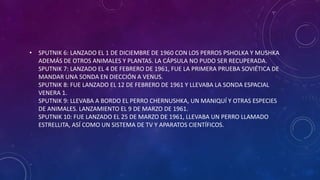 • SPUTNIK 6: LANZADO EL 1 DE DICIEMBRE DE 1960 CON LOS PERROS PSHOLKA Y MUSHKA
ADEMÁS DE OTROS ANIMALES Y PLANTAS. LA CÁPSULA NO PUDO SER RECUPERADA.
SPUTNIK 7: LANZADO EL 4 DE FEBRERO DE 1961, FUE LA PRIMERA PRUEBA SOVIÉTICA DE
MANDAR UNA SONDA EN DIECCIÓN A VENUS.
SPUTNIK 8: FUE LANZADO EL 12 DE FEBRERO DE 1961 Y LLEVABA LA SONDA ESPACIAL
VENERA 1.
SPUTNIK 9: LLEVABA A BORDO EL PERRO CHERNUSHKA, UN MANIQUÍ Y OTRAS ESPECIES
DE ANIMALES. LANZAMIENTO EL 9 DE MARZO DE 1961.
SPUTNIK 10: FUE LANZADO EL 25 DE MARZO DE 1961, LLEVABA UN PERRO LLAMADO
ESTRELLITA, ASÍ COMO UN SISTEMA DE TV Y APARATOS CIENTÍFICOS.
 